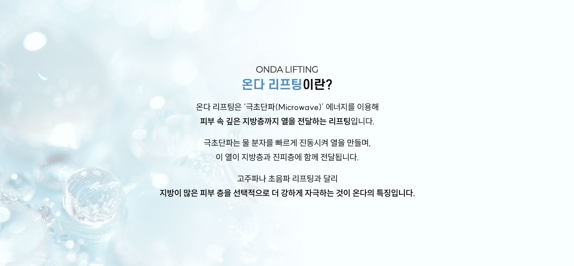 
	극초단파(Microwave)란?
	전자레인지에 음식을 데우면 속부터 따뜻해지는데, 이 현상이 바로 극초단파 에너지의 원리입니다.
	극초단파는 피부 표면에서 에너지가 거의 손실되지 않고,피부 깊은 층까지 열을 효율적으로 전달하는 특성이 있습니다.
	이로 인해 피부 자극과 통증의 부담은 줄이면서도 즉각적인 리프팅 및 타이트닝 효과를 기대할 수 있습니다.
	