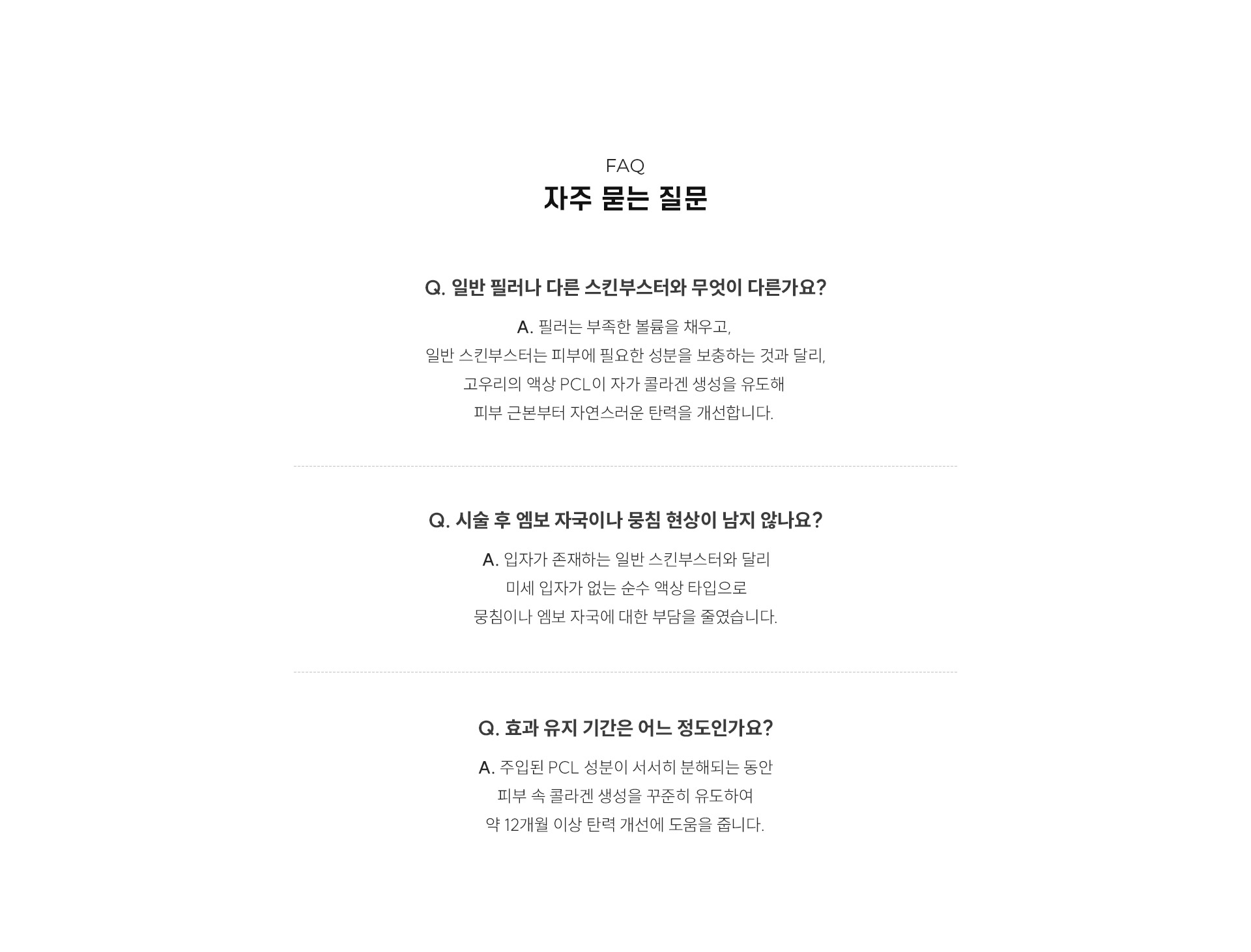 
	10.	고우리에 대해 가장 많이 궁금한 점은 무엇일까?
	FAQ 자주 묻는 질문
	Q. 일반 필러나 다른 스킨부스터와 무엇이 다른가요? .
	A. 필러는 부족한 볼륨을 채우고,  일반 스킨부스터는 피부에 필요한 성분을 보충하는 것과 달리, 고우리의 액상 PCL이 자가 콜라겐 생성을 유도해 피부 근본부터 자연스러운 탄력을 개선합니다. 
	Q. 시술 후 엠보 자국이나 뭉침 현상이 남지 않나요? 
	A. 입자가 존재하는 일반 스킨부스터와 달리 미세 입자가 없는 순수 액상 타입으로 뭉침이나 엠보 자국에 대한 부담을 줄였습니다.

	Q. 효과 유지 기간은 어느 정도인가요? 
	A. 주입된 PCL 성분이 서서히 분해되는 동안 피부 속 콜라겐 생성을 꾸준히 유도하여 약 12개월 이상 탄력 개선에 도움을 줍니다.
	