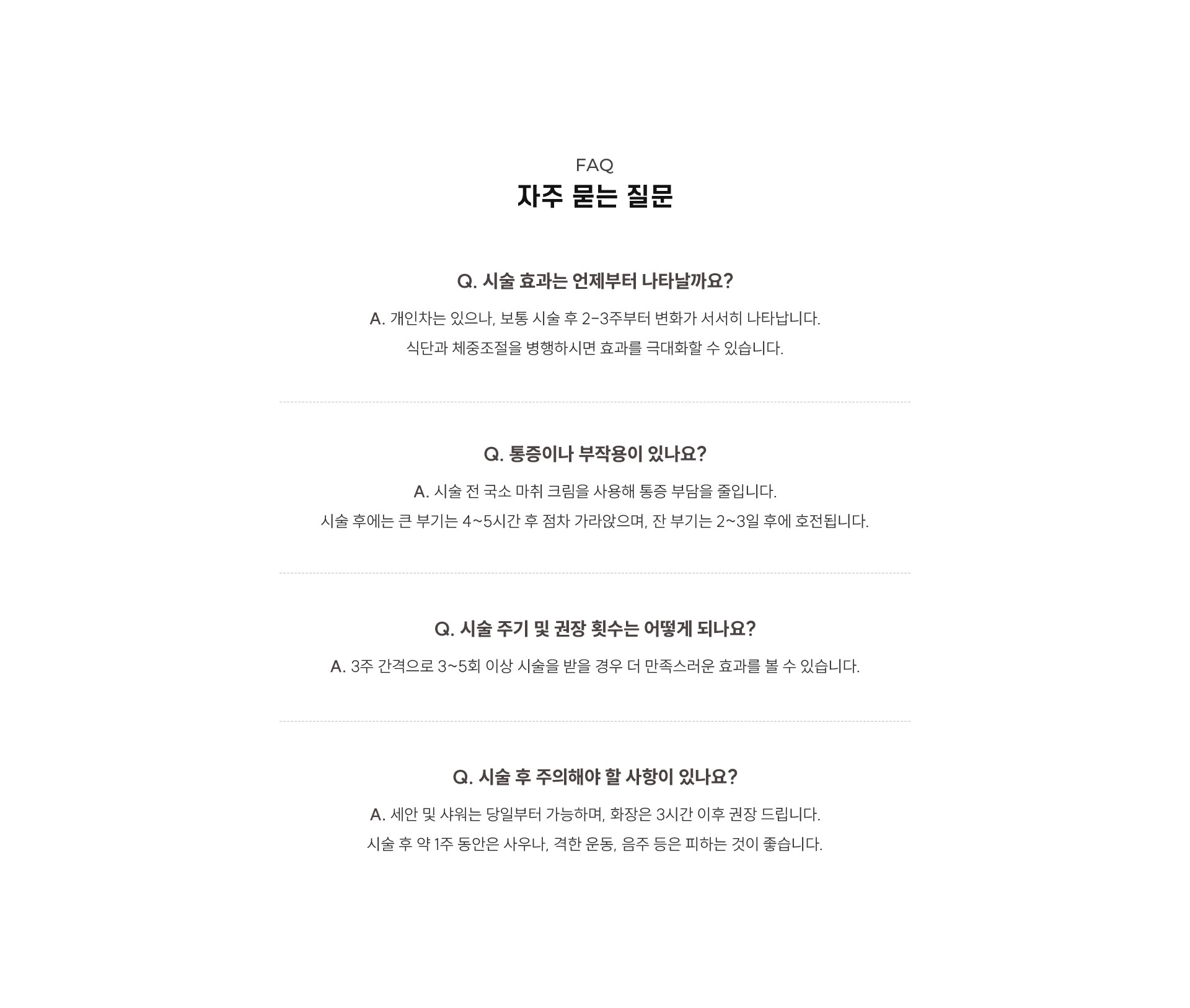 
	9.	윤곽주사, 자주 묻는 질문은? 

		Q1. 시술 효과는 언제부터 나타날까요?
		A1. 개인차는 있으나, 보통 시술 후 2-3주부터 변화가 서서히 나타납니다.
		식단과 체중조절을 병행하시면 효과를 극대화할 수 있습니다.

		Q2. 통증이나 부작용이 있나요?
		A2. 시술 전 국소 마취 크림을 사용해 통증 부담을 줄입니다.
		시술 후에는 큰 부기는 4~5시간 후 점차 가라앉으며, 잔 부기는 2~3일 후에 호전됩니다.

		Q3. 시술 주기 및 권장 횟수는 어떻게 되나요?
		A3. 3주 간격으로 3~5회 이상 시술을 받을 경우 더 만족스러운 효과를 볼 수 있습니다.

		Q4. 시술 후 주의해야 할 사항이 있나요?
		A4. 세안 및 샤워는 당일부터 가능하며, 화장은 3시간 이후 권장 드립니다.
		시술 후 약 1주 동안은 사우나, 격한 운동, 음주 등은 피하는 것이 좋습니다.
	