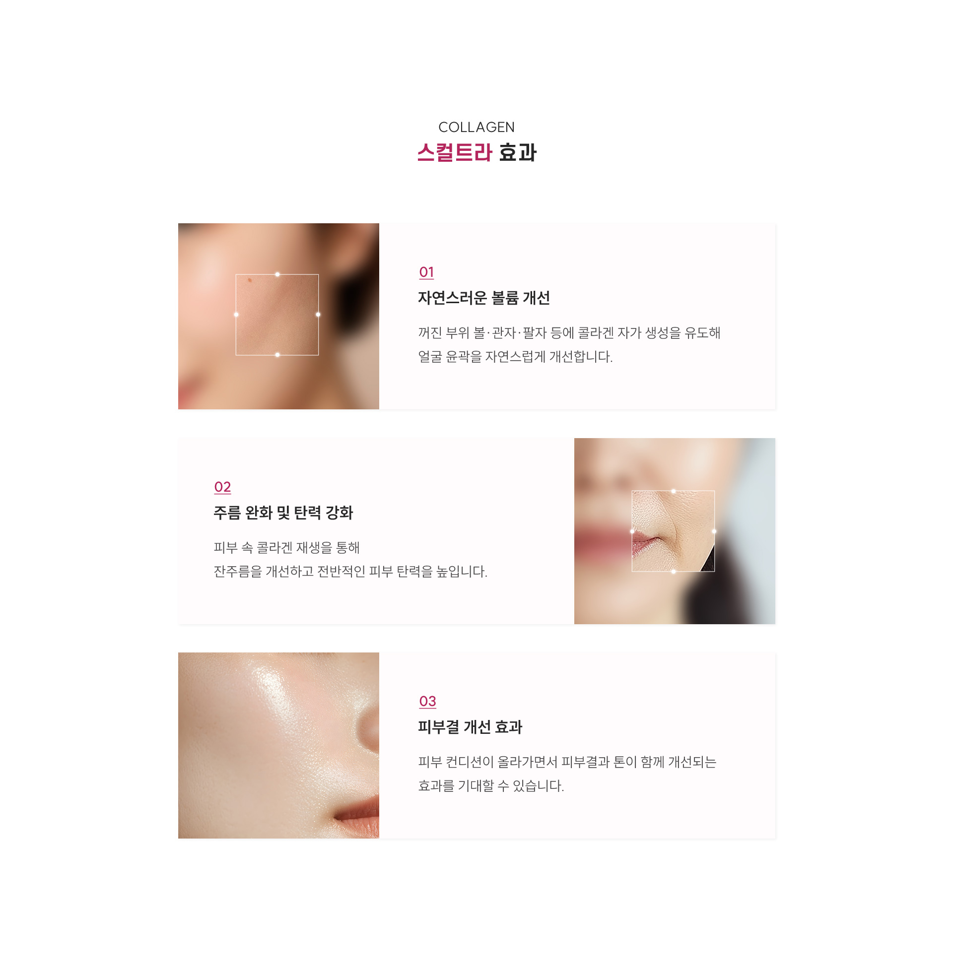 
		5.스컬트라의 효과는 무엇인가요?
		1) 자연스러운 볼륨 개선
		꺼진 부위 볼·관자·팔자 등에 콜라겐 자가 생성을 유도해 얼굴 윤곽을 자연스럽게 개선합니다.
		2) 주름 완화 및 탄력 강화
		피부 속 콜라겐 재생을 통해 잔주름을 개선하고 전반적인 피부 탄력을 높입니다. 
		3) 피부결 개선 효과
		피부 컨디션이 올라가면서 피부결과 톤이 함께 개선되는 효과를 기대할 수 있습니다. 
		