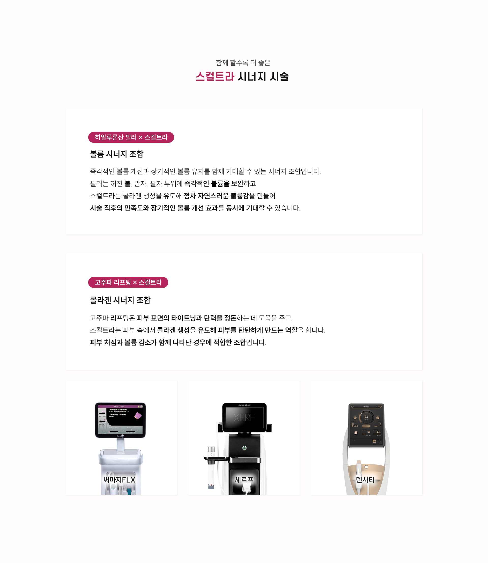 
		8.스컬트라, 시너지 시술은?
		1) 히알루론산 필러/스컬트라
		- 볼륨 시너지 조합
		: 즉각적인 볼륨 개선과 장기적인 볼륨 유지를 함께 기대할 수 있는 시너지 조합입니다. 필러는 꺼진 볼, 관자, 팔자 부위에 즉각적인 볼륨을 보완하고 스컬트라는 콜라겐 생성을 유도해 점차 자연스러운 볼륨감을 만들어 시술 직후의 만족도와 장기적인 볼륨 개선 효과를 동시에 기대할 수 있습니다.
		2) 고주파 리프팅/스컬트라
		- 콜라겐 시너지 조합
		: 고주파 리프팅은 피부 표면의 타이트닝과 탄력을 정돈하는 데 도움을 주고, 스컬트라는 피부 속에서 콜라겐 생성을 유도해 피부를 탄탄하게 만드는 역할을 합니다. 피부 처짐과 볼륨 감소가 함께 나타난 경우에 적합한 조합입니다.
		