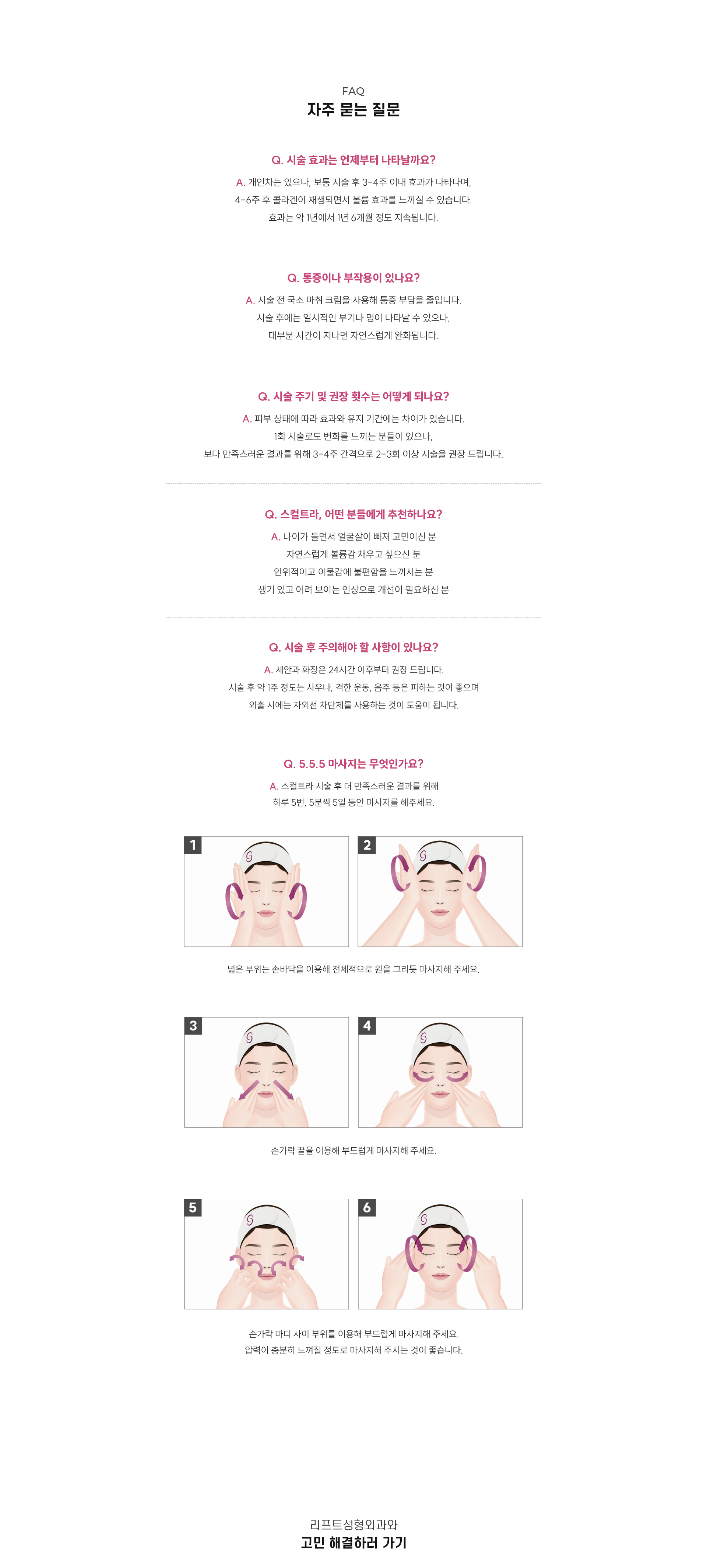 
		9.스컬트라, 자주 묻는 질문은?
		Q1. 시술 효과는 언제부터 나타날까요?
		A1. 개인차는 있으나, 보통 시술 후 3-4주 이내 효과가 나타나며,  4-6주 후 콜라겐이 재생되면서 볼륨 효과를 느끼실 수 있습니다. 효과는 약 1년에서 1년 6개월에서 정도 지속됩니다.
		Q2. 통증이나 부작용이 있나요?
		A2. 시술 전 국소 마취 크림을 사용해 통증 부담을 줄입니다. 시술 후에는 일시적인 부기나 멍이 나타날 수 있으나, 대부분 시간이 지나면 자연스럽게 완화됩니다. 
		Q3. 시술 주기 및 권장 횟수는 어떻게 되나요?
		A3. 피부 상태에 따라 효과와 유지 기간에는 차이가 있습니다. 1회 시술로도 변화를 느끼는 분들이 있으나, 보다 만족스러운 결과를 위해 3-4주 간격으로 2-3회 이상을 권장 드립니다
		Q4. 스컬트라, 어떤 분들에게 추천하나요?
		A4. 1) 나이가 들면서 얼굴살이 빠져 고민이신 분 2) 자연스럽게 볼륨감 채우고 싶으신 분 3) 인위적이고 이물감에 불편함을 느끼시는 분 4) 생기 있고 어려 보이는 인상으로 개선이 필요하신 분 
		Q5. 시술 후 주의해야 할 사항이 있나요?
		A5. 세안과 화장은 24시간 이후부터 권장 드립니다. 시술 후 약 일주일 정도는 사우나, 격한 운동, 음주 등은 피하는 것이 좋으며, 외출 시에는 자외선 차단제를 사용하는 것이 도움이 됩니다.
		Q6. 5.5.5 마사지는 무엇인가요?
		A6. 스컬트라 시술 후 더 만족스러운 결과를 위해 하루 5번, 5분씩 5일 동안 마사지를 해주세요.
		