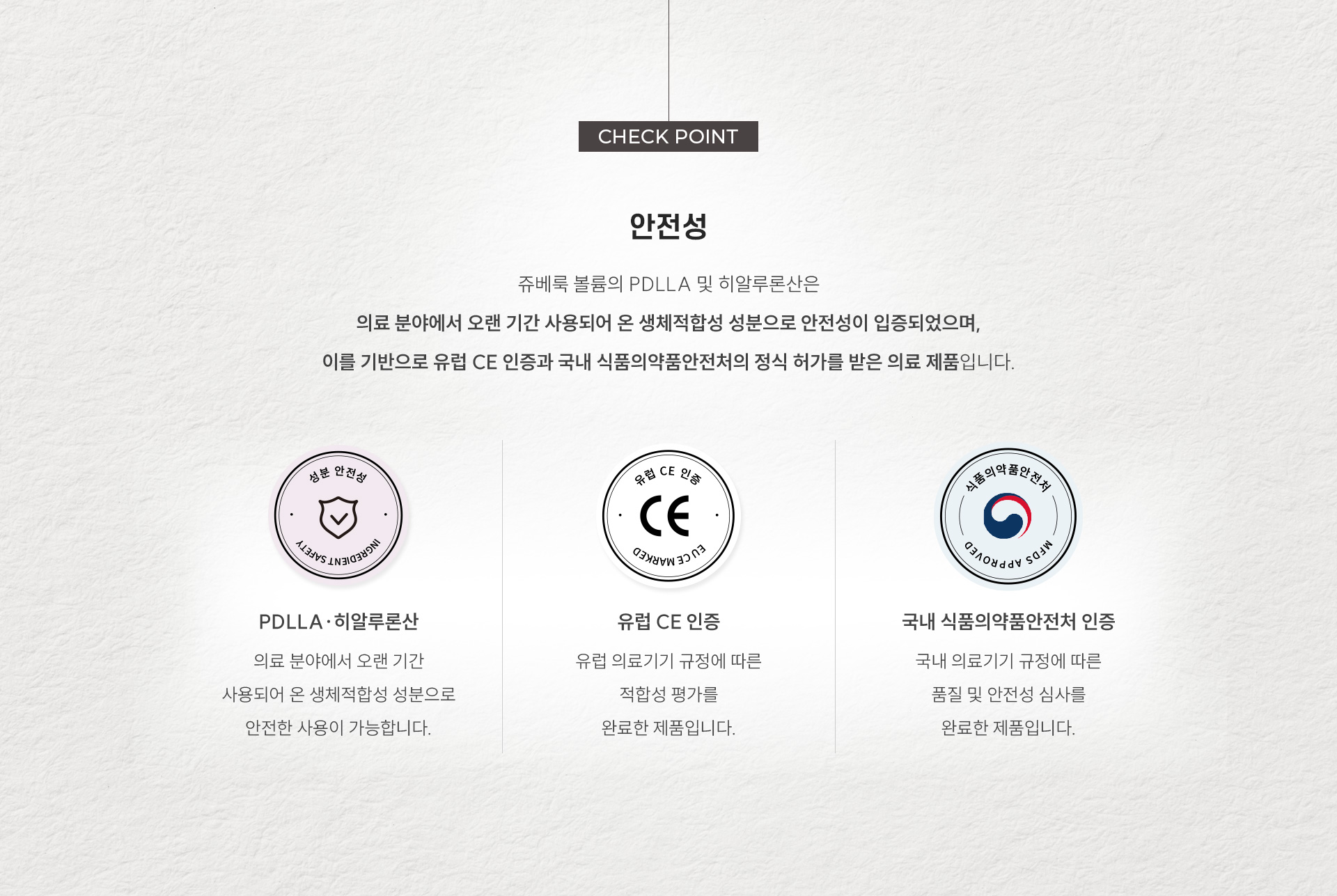 
		4. 쥬베룩 볼륨의 안전성
		쥬베룩 볼륨의 PDLLA 및 히알루론산은 의료 분야에서 오랜 기간 사용되어 온 생체적합성 성분으로 안전성이 입증되었으며, 이를 기반으로 유럽 CE 인증과 국내 식품의약품안전처의 정식 허가를 받은 의료 제품입니다.
		1) PDLLA·히알루론산 의료 분야에서 오랜 기간 사용되어 온 생체적합성 성분으로 안전한 사용이 가능합니다.
		2) 유럽 CE 인증 유럽 의료기기 규정에 따른 적합성 평가를 완료한 제품입니다.
		3) 국내 식품의약품안전처 인증 국내 의료기기 규정에 따른 품질 및 안전성 심사를 완료한 제품입니다
		