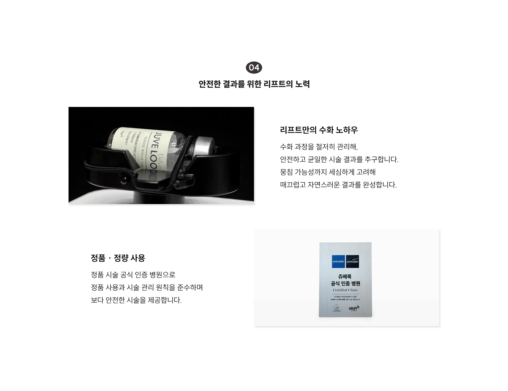
		4) 안전한 결과를 위한 리프트의 노력
		- 리프트만의 수화 노하우
		: 수화 과정을 철저히 관리해, 안전하고 균일한 시술 결과를 추구합니다. 뭉침 가능성까지 세심하게 고려해 매끄럽고 자연스러운 결과를 완성합니다.

		- 정품·정량 사용
		: 정품 시술 공식 인증 병원으로 정품 사용과 시술 관리 원칙을 준수하며 보다 안전한 시술을 제공합니다.
		
