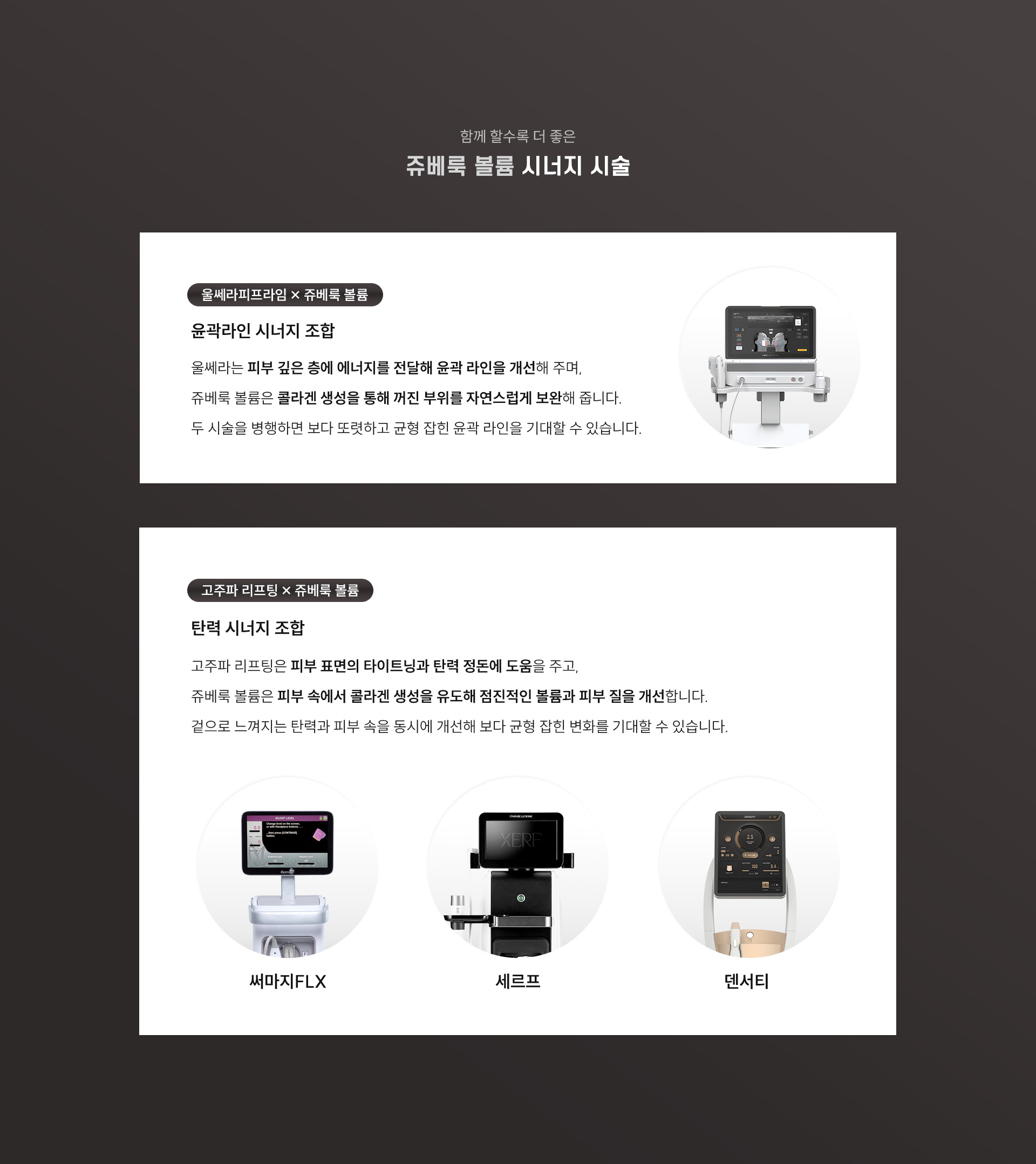 
		8. 쥬베룩 볼륨, 시너지 시술은?
		1) 울쎄라피프라임 + 쥬베룩 볼륨
		- 윤곽라인 시너지 조합
		: 울쎄라는 피부 깊은 층에 에너지를 전달해 윤곽 라인을 개선해주며, 쥬베룩 볼륨은 콜라겐 생성을 통해 꺼진 부위를 자연스럽게 보완해 줍니다. 두 시술을 병행하면 보다 또렷하고 균형 잡힌 윤곽 라인을 기대할 수 있습니다.

		2) 고주파 리프팅/쥬베룩 볼륨
		- 탄력 시너지 조합
		: 고주파 리프팅은 피부 표면의 타이트닝과 탄력 정돈에 도움을 주고, 쥬베룩 볼륨은 피부 속에서 콜라겐 생성을 유도해 점진적인 볼륨과 피부 질을 개선합니다. 겉으로 느껴지는 탄력과 피부 속을 동시에 개선해 보다 균형 잡힌 변화를 기대할 수 있습니다.
		