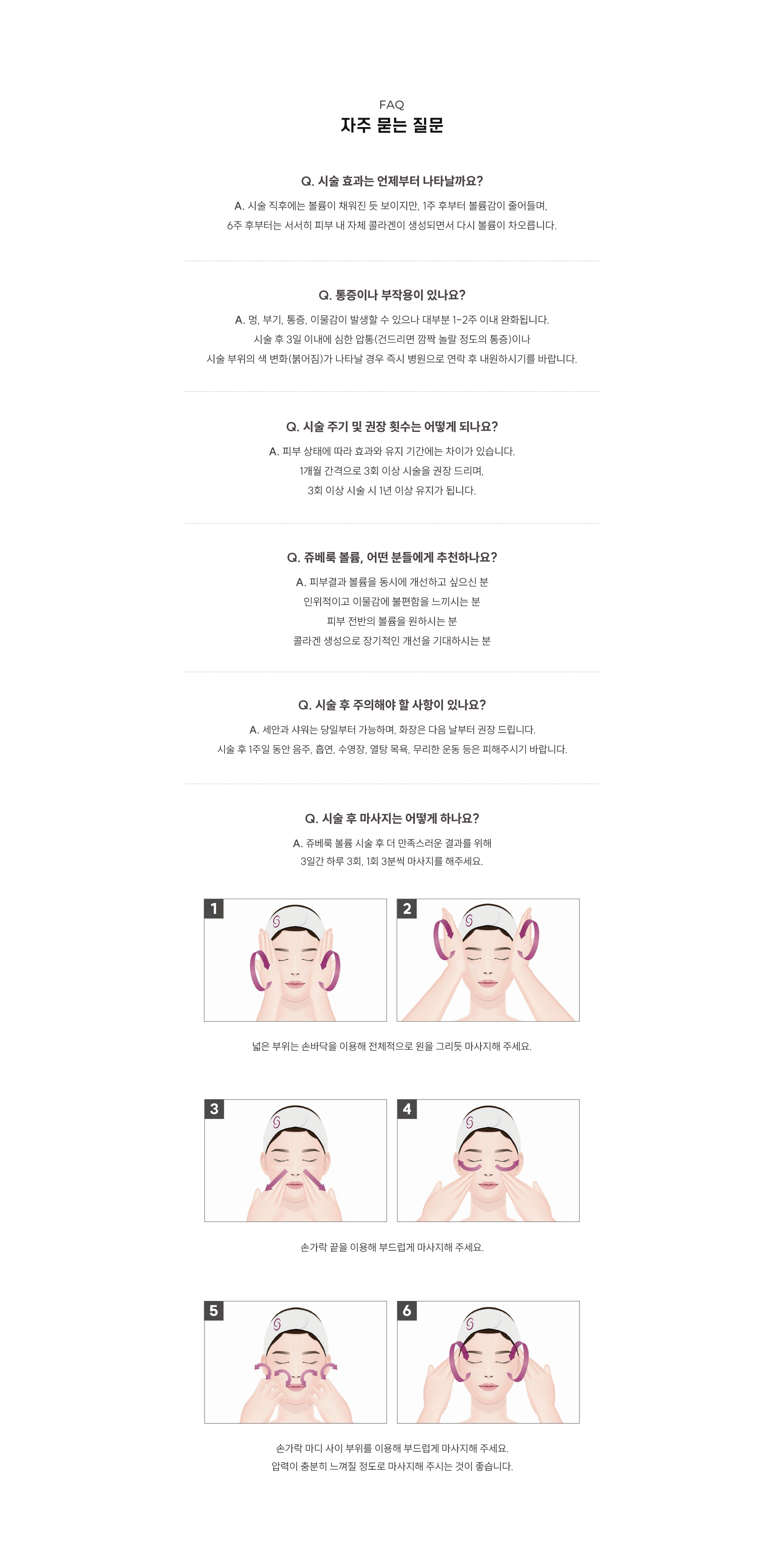 
		10. 쥬베룩 볼륨, 자주 묻는 질문은?
		Q1. 시술 효과는 언제부터 나타날까요?
		A1. 시술 직후에는 볼륨이 채워진 듯 보이지만, 1주 후부터 볼륨감이 줄어들며,  6주 후부터는 서서히 피부 내 자체 콜라겐이 생성되면서 다시 볼륨이 차오릅니다.
		Q2. 통증이나 부작용이 있나요?
		A2. 멍, 부기, 통증, 이물감이 발생할 수 있으나 대부분 1-2주 이내 완화됩니다. 시술 후 3일 이내에 심한 압통(건드리면 깜짤 놀랄 정도의 통증)이나 시술 부위의 색 변화(붉어짐)가 나타날 경우 즉시 병원으로 연락 후 내원하시기를 바랍니다.
		Q3. 시술 주기 및 권장 횟수는 어떻게 되나요?
		A3. 피부 상태에 따라 효과와 유지 기간에는 차이가 있습니다. 1개월 간격으로 3회 이상 시술을 권장 드리며, 3회 이상 시술 시 1년 이상 유지가 됩니다.
		Q4. 쥬베룩 볼륨, 어떤 분들에게 추천하나요?
		A4. 피부결과 볼륨을 동시에 개선하고 싶으신 분 인위적이고 이물감에 불편함을 느끼시는 분 피부 전반의 볼륨을 원하시는 분 콜라겐 생성으로 장기적인 개선을 기대하시는 분
		Q5. 시술 후 주의해야 할 사항이 있나요?
		A5. 세안과 샤워는 당일부터 가능하며, 화장은 다음 날부터 권장 드립니다. 시술 후 1주일 동안 음주, 흡연, 수영장, 열탕 목욕, 무리한 운동 등은 피해주시기 바랍니다.
		Q6. 시술 후 마사지는 어떻게 하나요?
		A6. 쥬베룩 볼륨 시술 후 더 만족스러운 결과를 위해 3일간 하루 3회, 1회 3분씩 마사지를 해주세요.
		