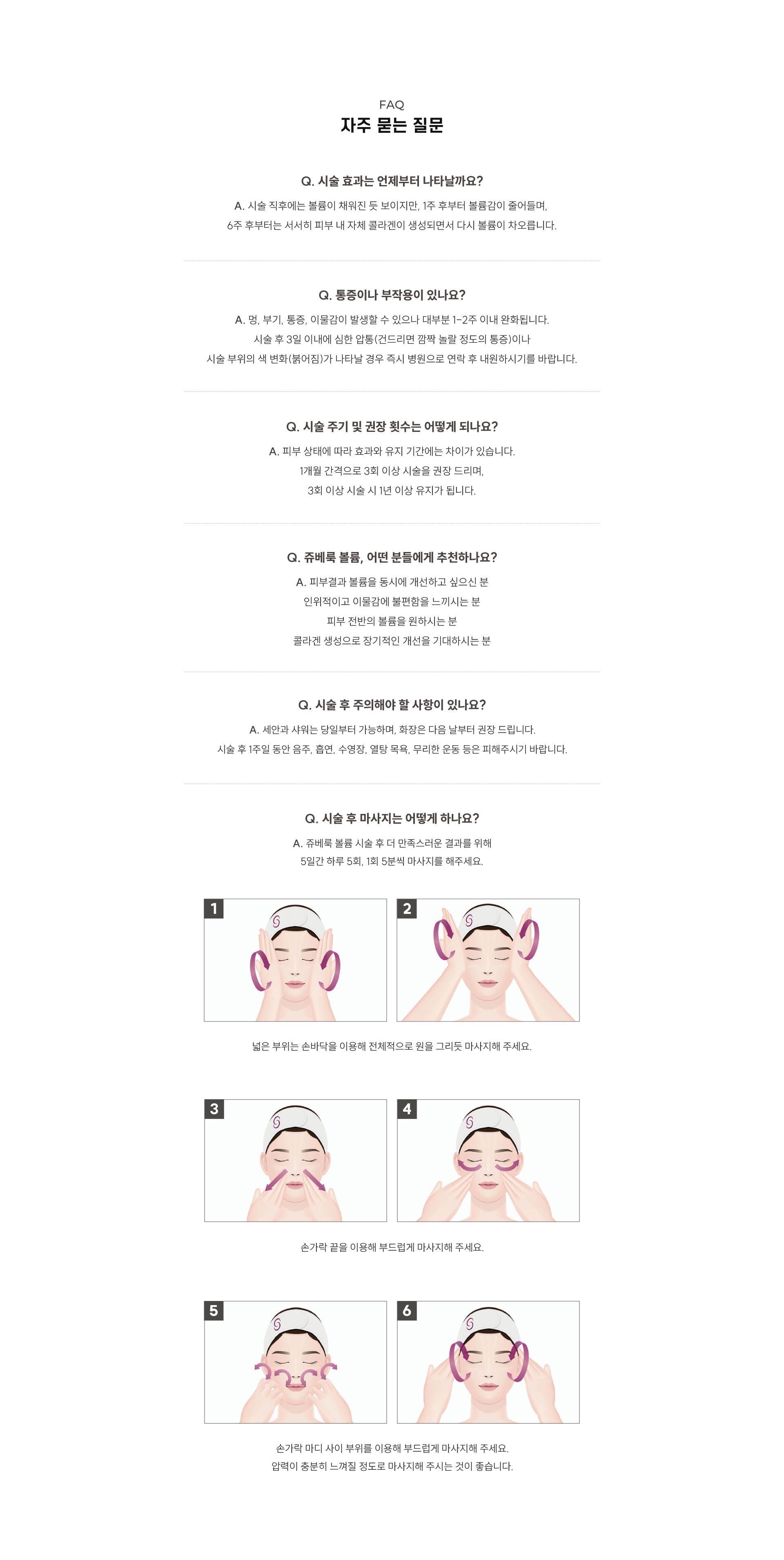 
		10. 쥬베룩 볼륨, 자주 묻는 질문은?
		Q1. 시술 효과는 언제부터 나타날까요?
		A1. 시술 직후에는 볼륨이 채워진 듯 보이지만, 1주 후부터 볼륨감이 줄어들며,  6주 후부터는 서서히 피부 내 자체 콜라겐이 생성되면서 다시 볼륨이 차오릅니다.
		Q2. 통증이나 부작용이 있나요?
		A2. 멍, 부기, 통증, 이물감이 발생할 수 있으나 대부분 1-2주 이내 완화됩니다. 시술 후 3일 이내에 심한 압통(건드리면 깜짤 놀랄 정도의 통증)이나 시술 부위의 색 변화(붉어짐)가 나타날 경우 즉시 병원으로 연락 후 내원하시기를 바랍니다.
		Q3. 시술 주기 및 권장 횟수는 어떻게 되나요?
		A3. 피부 상태에 따라 효과와 유지 기간에는 차이가 있습니다. 1개월 간격으로 3회 이상 시술을 권장 드리며, 3회 이상 시술 시 1년 이상 유지가 됩니다.
		Q4. 쥬베룩 볼륨, 어떤 분들에게 추천하나요?
		A4. 피부결과 볼륨을 동시에 개선하고 싶으신 분 인위적이고 이물감에 불편함을 느끼시는 분 피부 전반의 볼륨을 원하시는 분 콜라겐 생성으로 장기적인 개선을 기대하시는 분
		Q5. 시술 후 주의해야 할 사항이 있나요?
		A5. 세안과 샤워는 당일부터 가능하며, 화장은 다음 날부터 권장 드립니다. 시술 후 1주일 동안 음주, 흡연, 수영장, 열탕 목욕, 무리한 운동 등은 피해주시기 바랍니다.
		Q6. 시술 후 마사지는 어떻게 하나요?
		A6. 쥬베룩 볼륨 시술 후 더 만족스러운 결과를 위해 5일간 하루 5회, 1회 5분씩 마사지를 해주세요.
		