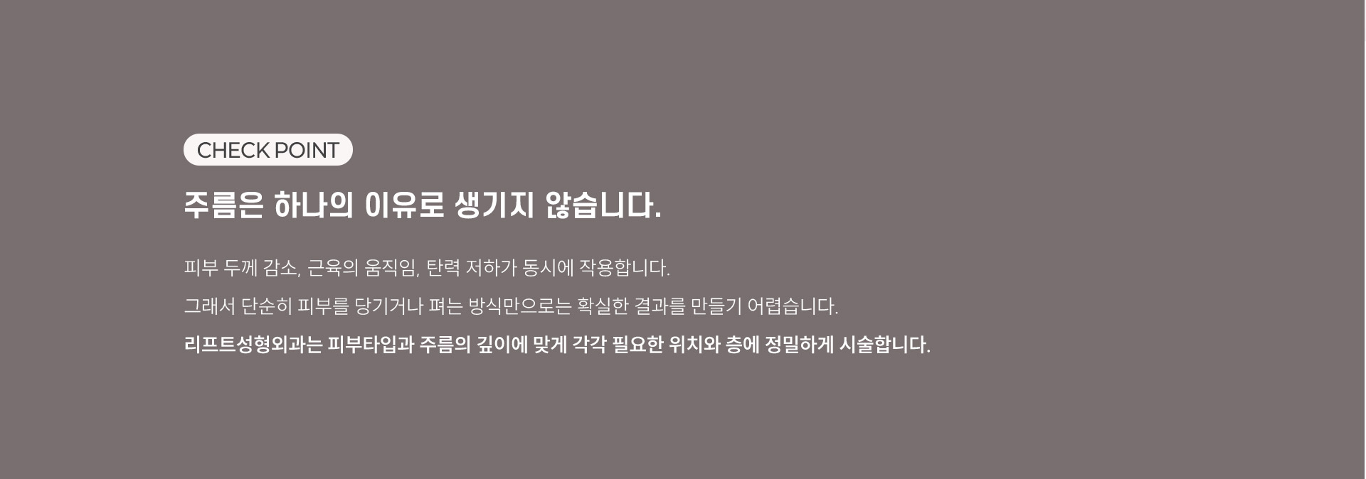 
	주름은 하나의 이유로 생기지 않습니다.
	피부 두께 감소, 근육의 움직임, 탄력 저하가 동시에 작용합니다. 그래서 단순히 피부를 당기거나 펴는 방식만으로는 확실한 결과를 만들기 어렵습니다. 리프트성형외과는 피부타입과 주름의 깊이에 맞게 각각 필요한 위치와 층에 정밀하게 시술합니다. 
	