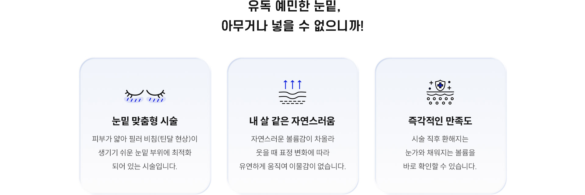 
		4.	유독 예민한 눈밑, 왜 대구힐로웨이브일까요?
		1)	눈밑 맞춤형 시술
		피부가 얇아 필러 비침(틴달 현상)이 생기기 쉬운 눈밑 부위에 최적화되어 있는 시술입니다.
		2) 내 살 같은 자연스러움
		자연스러운 볼륨감이 차올라 웃을 때 표정 변화에 따라 유연하게 움직여 이물감이 없습니다.
		3) 즉각적인 만족도
		시술 직후 환해지는 눈가와 채워지는 볼륨을 바로 확인할 수 있습니다.
		