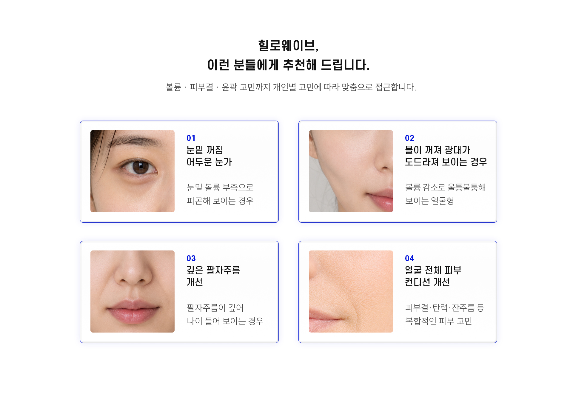 
		7.	대구힐로웨이브, 추천 대상은?
		볼륨 · 피부결 · 윤곽 고민까지 개인별 고민에 따라 맞춤으로 접근합니다.
		1)	눈밑 꺼짐, 어두운 눈가
		눈밑 볼륨 부족으로 피곤해 보이는 경우
		2)	볼이 꺼져 광대가 도드라져 보이는 경우
		볼륨 감소로 울퉁불퉁해 보이는 얼굴형
		3)	깊은 팔자주름 개선
		팔자주름이 깊어 나이 들어 보이는 경우
		4)	얼굴 전체 피부 컨디션 개선
		피부결·탄력·잔주름 등 복합적인 피부 고민
		