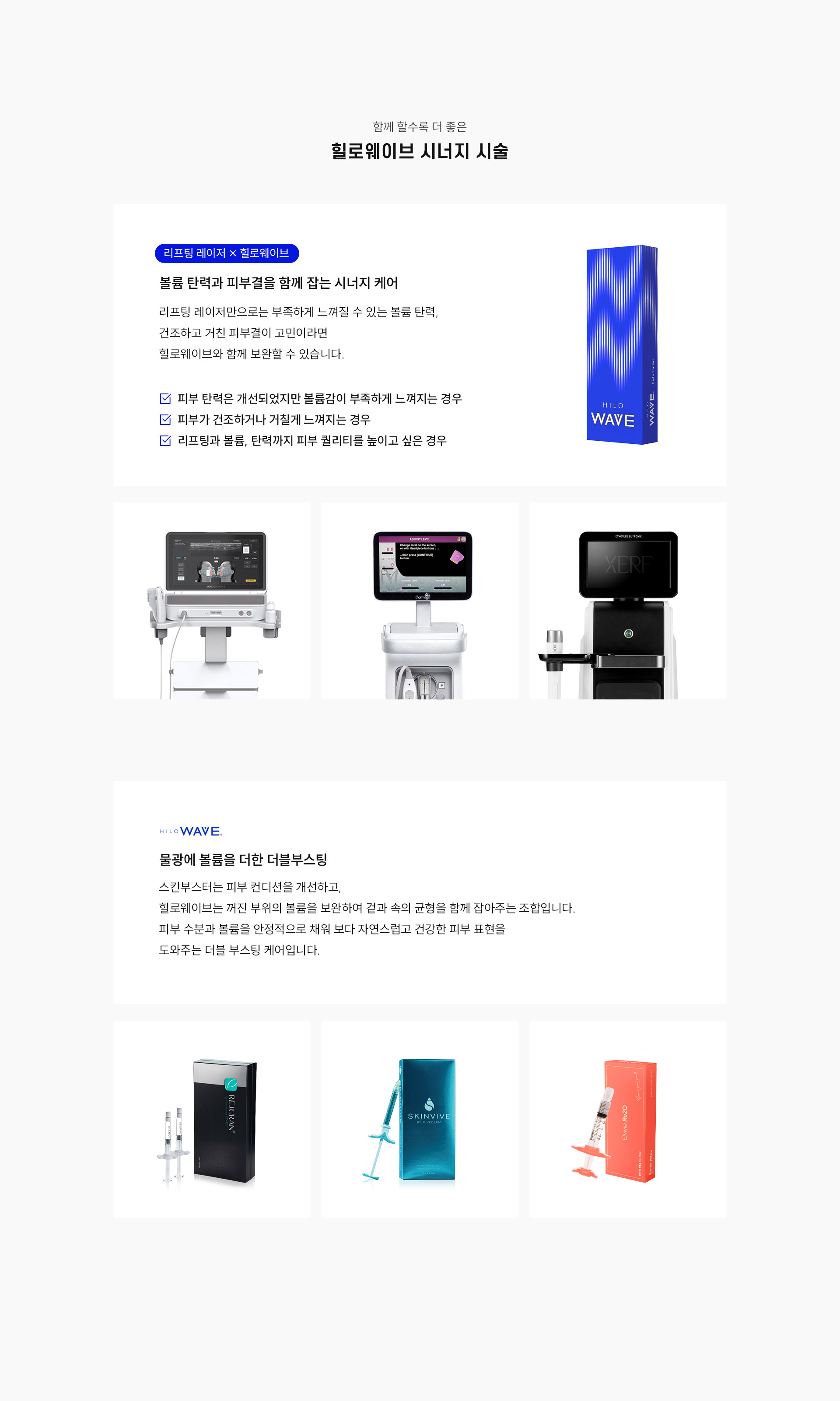 
		9.	대구힐로웨이브 시너지 시술은?
		1)	리프팅 레이저 × 힐로웨이브
		-	볼륨 탄력과 피부결을 함께 잡는 시너지 케어
		-	리프팅 레이저만으로는 부족하게 느껴질 수 있는 볼륨 탄력, 건조하고 거친 피부결이 고민이라면 힐로웨이브와 함께 보완할 수 있습니다.
		-	피부 탄력은 개선되었지만 볼륨감이 부족하게 느껴지는 경우
		-	피부가 건조하거나 거칠게 느껴지는 경우
		-	리프팅과 볼륨, 탄력까지 피부 퀄리티를 높이고 싶은 경우
		2)	물광에 볼륨을 더한 더블부스팅
		스킨부스터는 피부 컨디션을 개선하고, 힐로웨이브는 꺼진 부위의 볼륨을 보완하여 겉과 속의 균형을 함께 잡아주는 조합입니다. 피부 수분과 볼륨을 안정적으로 채워 보다 자연스럽고 건강한 피부 표현을 도와주는 더블 부스팅 케어입니다.
		-	리쥬란, 스킨바이브, 리투오
		
