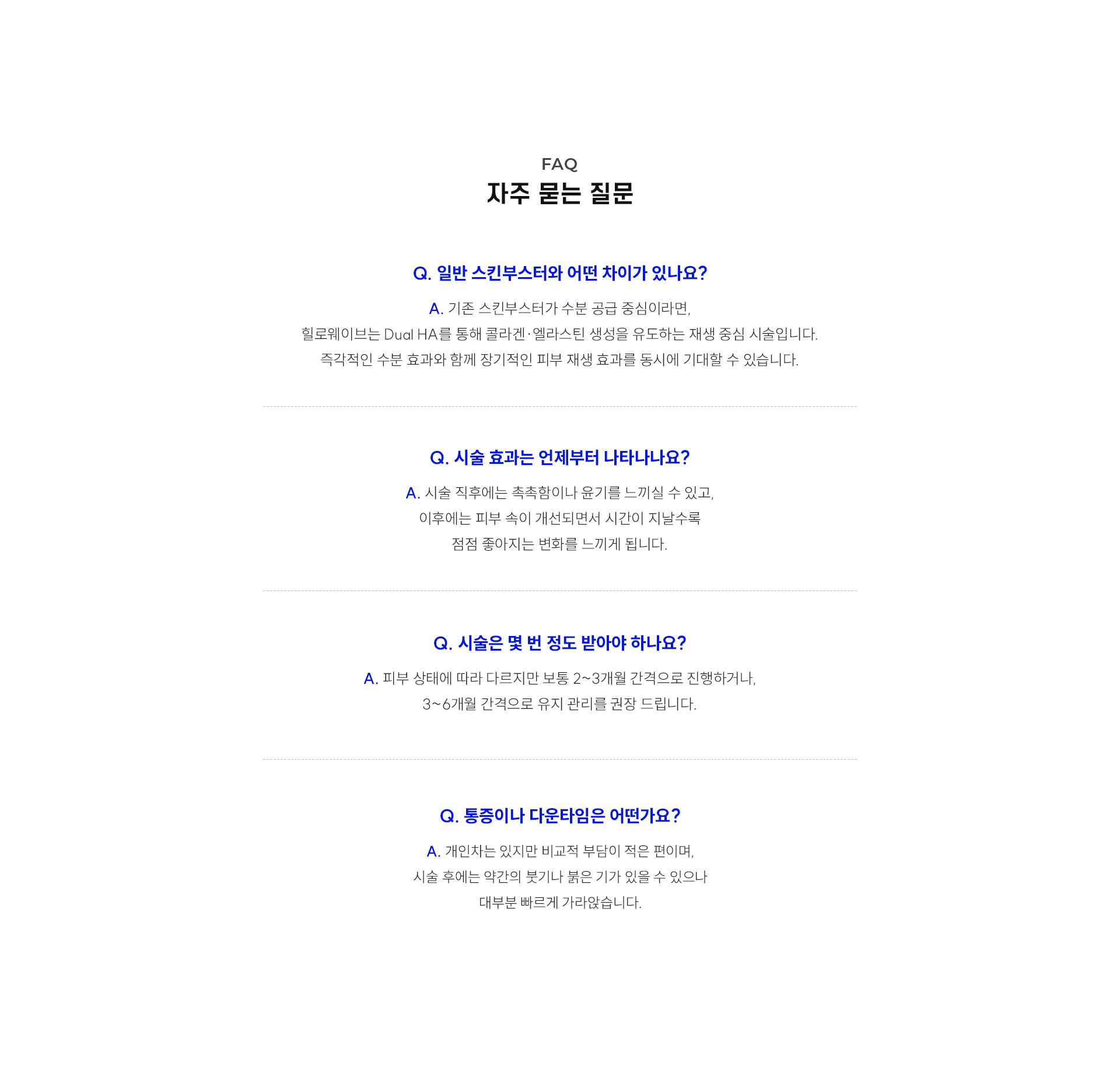 
		10.	대구힐로웨이브, 자주 묻는 질문은?
		Q. 일반 스킨부스터와 어떤 차이가 있나요?
		A. 기존 스킨부스터가 수분 공급 중심이라면, 힐로웨이브는 Dual HA를 통해 콜라겐·엘라스틴 생성을 유도하는 재생 중심 시술입니다. 즉각적인 수분 효과와 함께 장기적인 피부 재생 효과를 동시에 기대할 수 있습니다.
		Q. 시술 효과는 언제부터 나타나나요?
		A. 시술 직후에는 촉촉함이나 윤기를 느끼실 수 있고, 이후에는 피부 속이 개선되면서 시간이 지날수록 점점 좋아지는 변화를 느끼게 됩니다.
		Q. 시술은 몇 번 정도 받아야 하나요?
		A. 피부 상태에 따라 다르지만 보통 2~3개월 간격으로 진행하거나, 3~6개월 간격으로 유지 관리를 권장 드립니다.
		Q. 통증이나 다운타임은 어떤가요?
		A. 개인차는 있지만 비교적 부담이 적은 편이며, 시술 후에는 약간의 붓기나 붉은 기가 있을 수 있으나 대부분 빠르게 가라앉습니다.
		