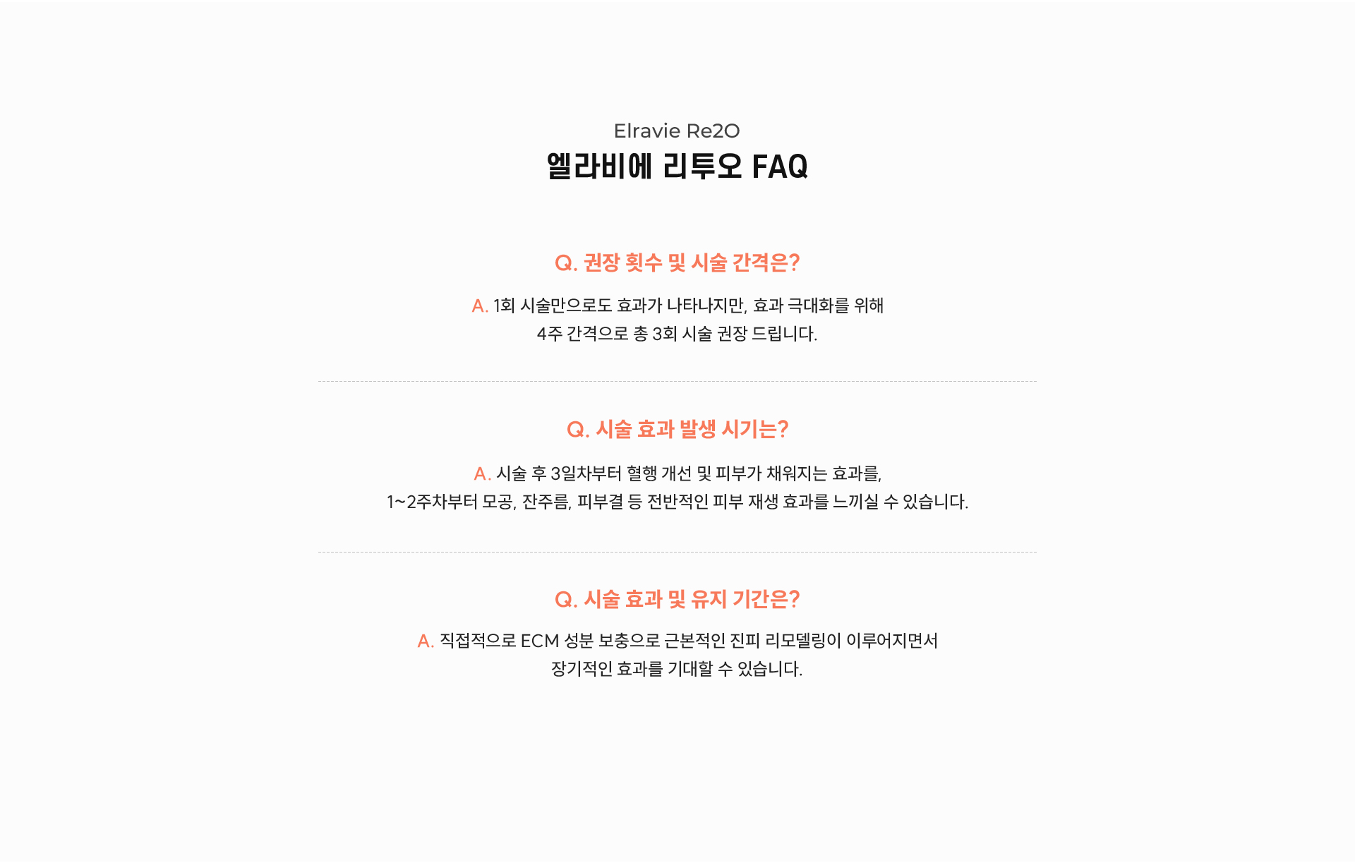 7.	Elravie Re2O 엘라비에 리투오 FAQ -	Q. 권장 횟수 및 시술 간격은? A.	1회 시술만으로도 효과가 나타나지만, 효과 극대화를 위해 4주 간격으로 총 3회 시술 권장 드립니다. -	Q. 시술 효과 발생 시기는? A.	시술 후 3일차부터 혈행 개선 및 피부가 채워지는 효과를, 1~2주차부터 모공, 잔주름, 피부결 등 전반적인 피부 재생 효과를 느끼실 수 있습니다. -	Q. 시술 효과 및 유지 기간은? A.	직접적으로 ECM 성분 보충으로 근본적인 진피 리모델링이 이루어지면서 장기적인 효과를 기대할 수 있습니다.