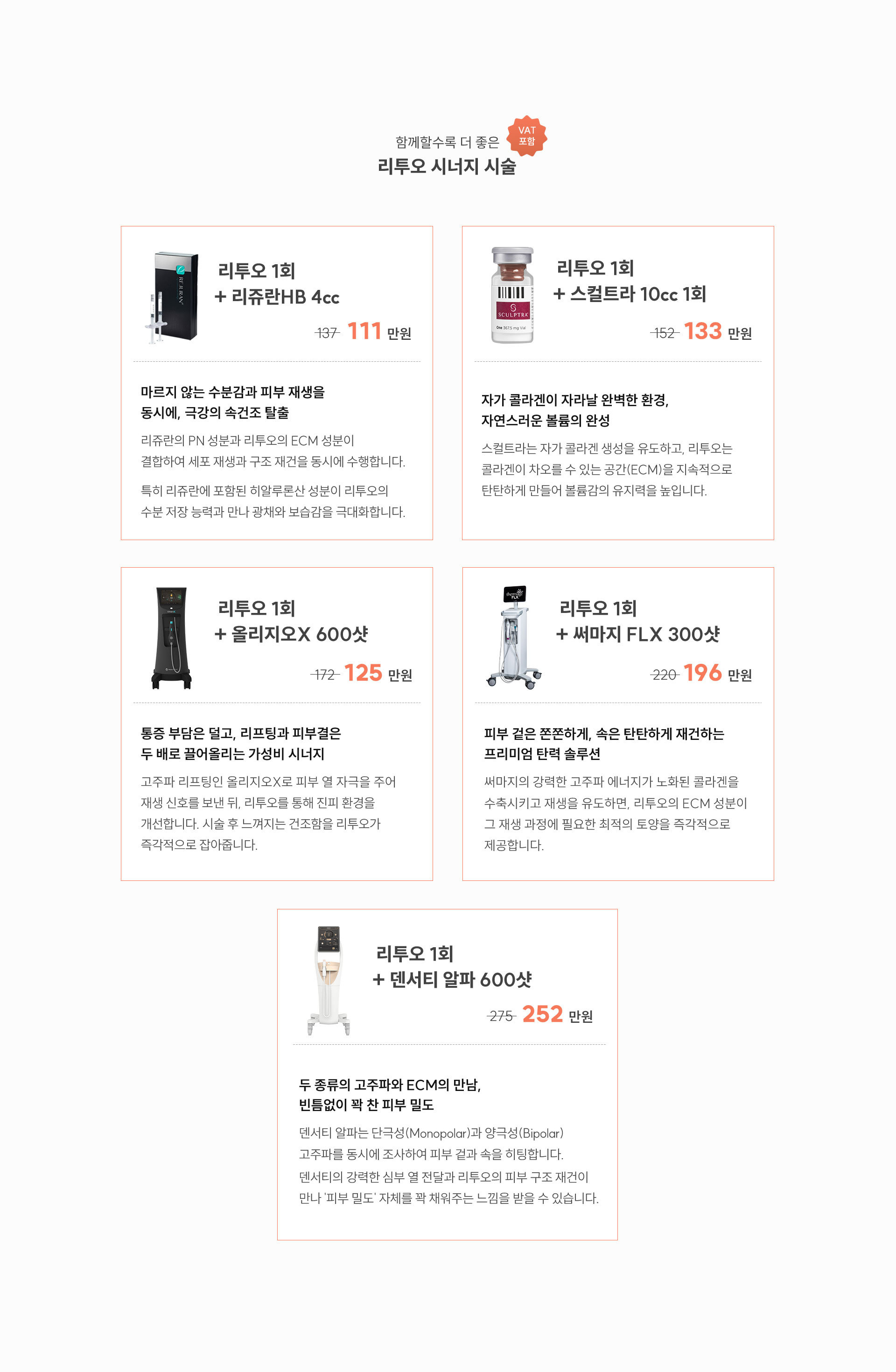 
		리프트 리투오 시너지 시술
		- 극심한 속건조와 푸석푸석한 피부결이 가장 큰 고민이라면 ? 리쥬란HB 4cc + 리투오 1회  
		리쥬란의 PN 성분과 리투오의 ECM 성분이 결합하여 세포 재생과 구조 재건을 동시에 수행합니다. 특히 리쥬란에 포함된 히알루론산 성분이 리투오의 수분 저장 능력과 만나 광채와 보습감을 극대화합니다. 

		-자연스러운 볼륨감과 함께 느슨해진 피부 조직을 ECM으로 촘촘하게 결합하여 유지력을 높이고 싶다면? 스컬트라 10cc + 리투오 1회 
		자가 콜라겐이 자라날 완벽한 환경, 자연스러운 볼륨의 완성
		스컬트라는 자가 콜라겐 생성을 유도하고, 리투오는 콜라겐이 차오를 수 있는 공간(ECM)을 지속적으로 탄탄하게 만들어 볼륨감의 유지력을 높입니다.

		-통증 부담은 줄이면서 리프팅과 피부결 개선 효과를 모두 느끼고 싶다면? 올리지오X 600샷 + 리투오 1회 
		고주파 리프팅인 올리지오X로 피부 열 자극을 주어 재생 신호를 보낸 뒤, 리투오를 통해 진피 환경을 개선합니다. 시술 후 느껴지는 건조함을 리투오가 즉각적으로 잡아줍니다.

		- 피부 겉과 속의 탄력을 동시에 잡아 강력한 타이트닝 효과를 원한다면? 써마지 FLX 300샷 + 리투오 1회 
		피부 겉은 쫀쫀하게, 속은 탄탄하게 재건하는 프리미엄 탄력 솔루션
		써마지의 강력한 고주파 에너지가 노화된 콜라겐을 수축시키고 재생을 유도하면, 리투오의 ECM 성분이 그 재생 과정에 필요한 최적의 토양을 즉각적으로 제공합니다.
		