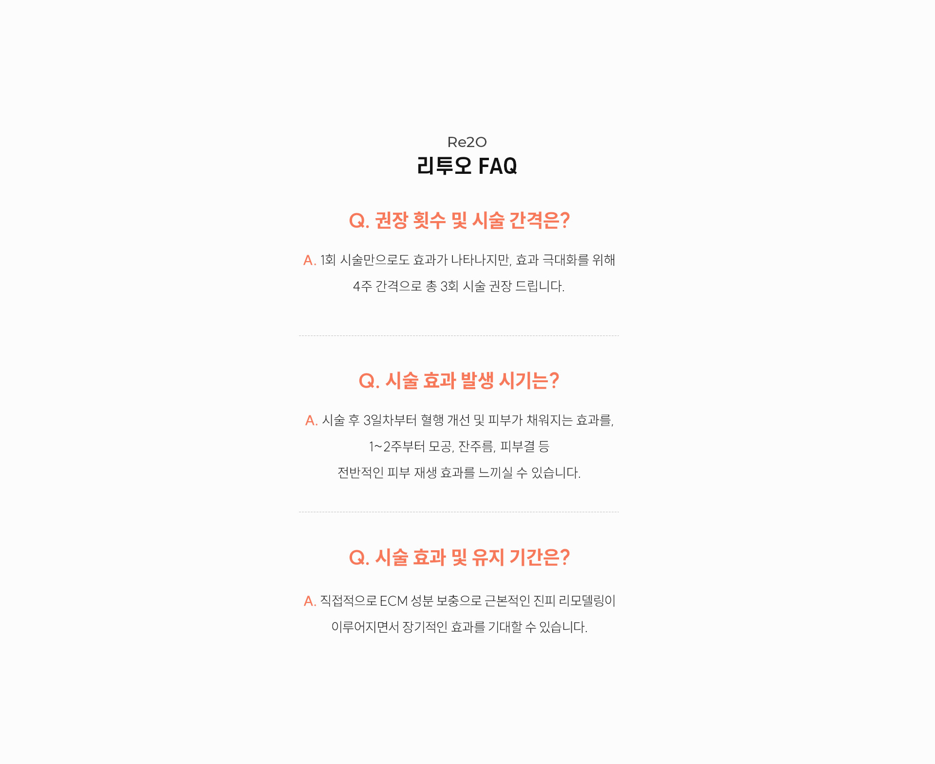 
		리투오 Q&A
		Q. 리투오 권장 횟수 및 시술 간격은?
		1회 시술만으로도 효과가 나타나지만, 효과 극대화를 위해 4주 간격으로 총 3회 시술 권장 드립니다.

		Q. 시술효과발생시기는?
		A. 시술 후 3일차부터 혈행 개선 및 피부가 채워지는 효과를, 1~2주차부터 모공, 잔주름, 피부결 등 전반적인 피부 재생 효과를 느끼실 수 있습니다.
		Q. 시술효과 및 유지기간은?
		직접적으로 ECM 성분 보충으로 근본적인 진피 리모델링이 이루어지면서 장기적인 효과를 기대할 수 있습니다.
		