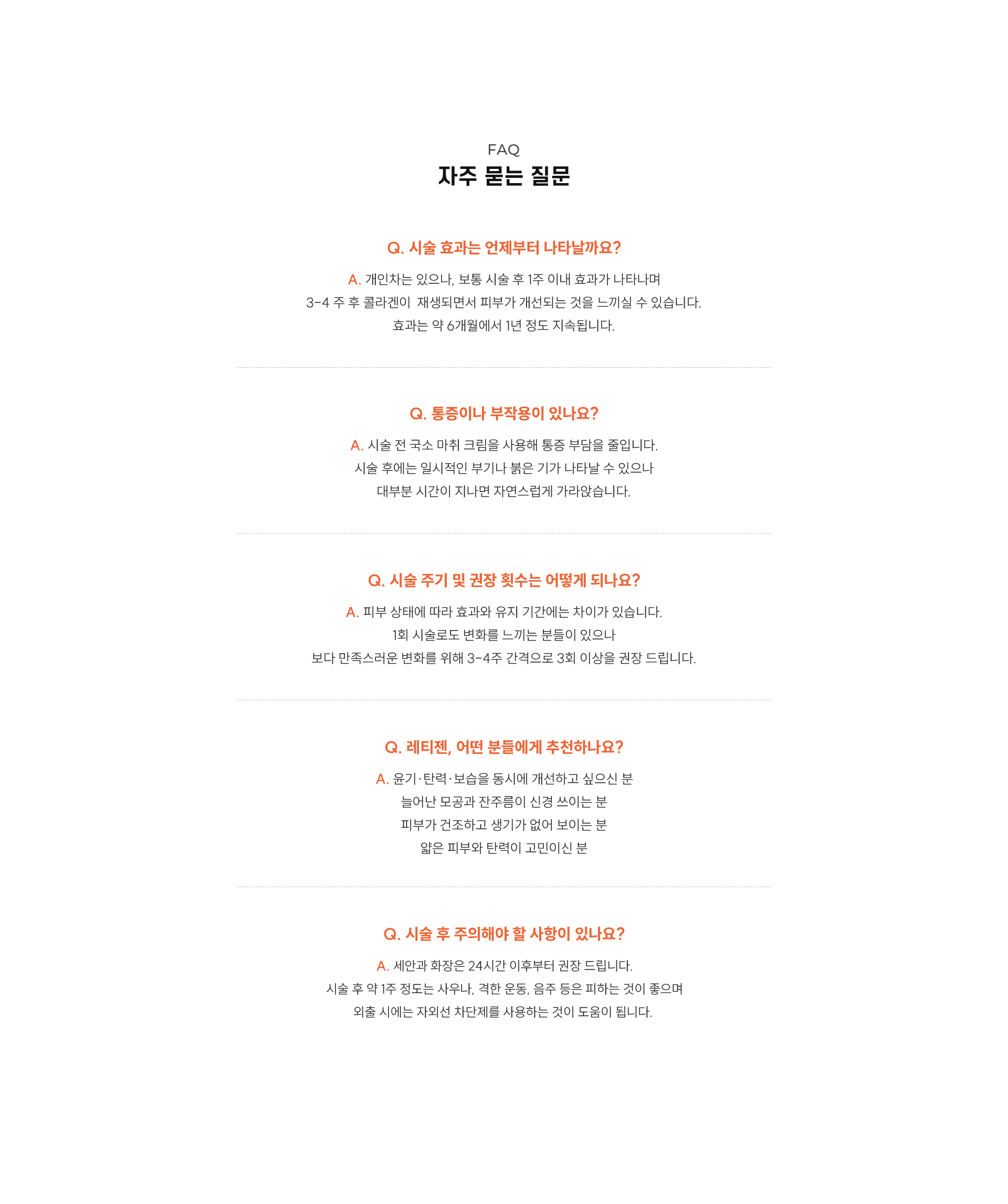
		레티젠, 자주 묻는 질문은?
		Q1. 시술 효과는 언제부터 나타날까요?
		A1.개인차는 있으나, 보통 시술 후 일주일 이내 효과가 나타나며,  3-4 주 후 콜라겐 재생이 나타나 피부가 개선되는 것을 느끼실 수 있습니다.
		효과는 약 6개월에서 1년 정도 지속됩니다.
		Q2. 통증이나 부작용이 있나요?
		A2.시술 전 국소 마취 크림을 사용해 통증 부담을 줄입니다.
		시술 후에는 일시적인 붓기나 붉은 기가 나타날 수 있으나, 대부분 시간이 지나면 자연스럽게 가라앉습니다.
		Q3. 시술 주기 및 권장 횟수는 어떻게 되나요?
		A3. 피부 상태에 따라 효과와 유지 기간에는 차이가 있습니다.
		1회 시술로도 변화를 느끼는 분들이 있으나, 보다 만족스러운 변화를 위해 3-4주 간격으로 3회 이상을 권장 드립니다
		Q4. 레티젠, 어떤 분들에게 추천하나요?
		A4.1) 윤기·탄력·보습을 동시에 개선하고 싶으신 분
		2) 늘어난 모공과 잔주름이 신경 쓰이는 분
		3) 피부가 건조하고 생기가 없어 보이는 분
		4) 얇은 피부와 탄력이 고민이신 분
		Q5. 시술 후 주의해야 할 사항이 있나요?
		A5.세안과 화장은 24시간 이후부터 권장 드립니다.
		시술 후 약 일주일 정도는 사우나, 격한 운동, 음주 등은 피하는 것이 좋으며,
		외출 시에는 자외선 차단제를 사용하는 것이 도움이 됩니다.
		