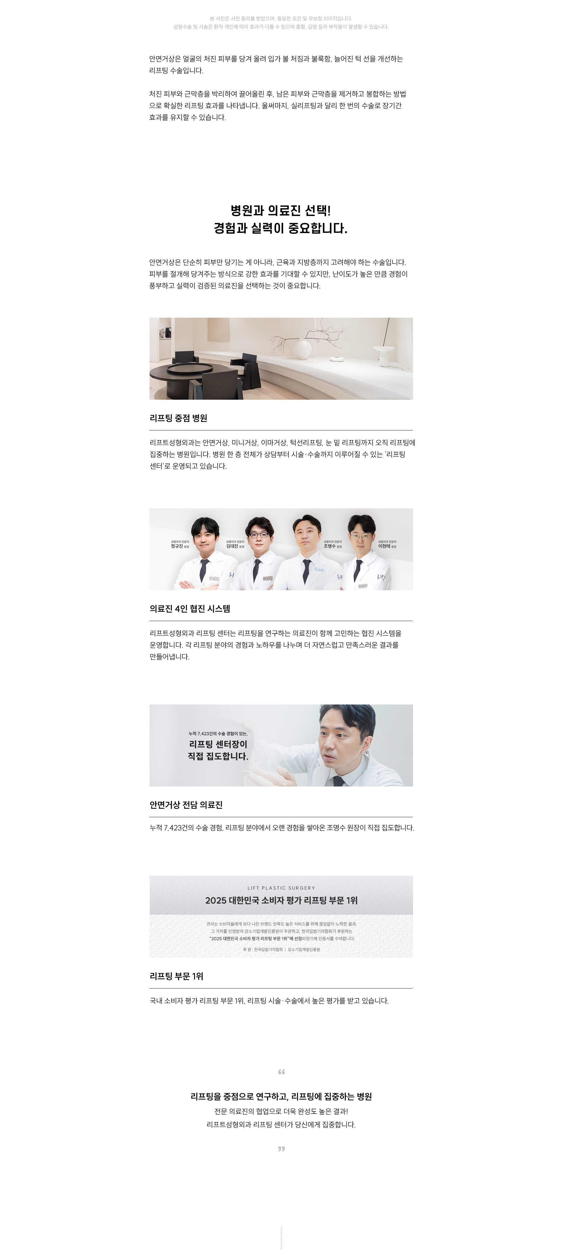 
	병원과 의료진 선택! 경험과 실력이 중요합니다
	안면거상은 단순히 피부만 당기는 게 아니라, 근육과 지방층까지 고려해야 하는 수술입니다.
	피부를 절개해 당겨주는 방식으로 강한 효과를 기대할 수 있지만, 난이도가 높은 만큼 경험이 풍부하고 실력이 검증된 의료진을 선택하는 것이 중요합니다.

	리프팅 중점 병원 리프트성형외과는 안면거상, 미니거상, 이마거상, 턱선리프팅, 눈 밑 리프팅까지 오직 리프팅에 집중하는 병원입니다.
	병원 한 층 전체가 상담부터 시술·수술까지 이루어질 수 있는 '리프팅 센터'로 운영되고 있습니다.

	의료진 협진 시스템
	리프트성형외과 리프팅 센터는 리프팅을 연구하는 의료진이 함께 고민하는 협진 시스템을 운영합니다.
	각 리프팅 분야의 경험과 노하우를 나누며 더 자연스럽고 만족스러운 결과를 만들어냅니다.

	안면거상 전담 의료진
	누적 7,423건의 수술 경험, 리프팅 분야에서 오랜 경험을 쌓아온 조명수 원장님이 직접 집도합니다. 

	리프팅 부문 1위, 2025 대한민국 소비자 평가 리프팅 부문 1위
	국내 소비자 평가 리프팅 부문 1위, 리프팅 시술·수술에서 높은 평가를 받고 있습니다. 
	리프팅을 중점으로 연구하고, 리프팅에 집중하는 병원
	전문 의료진의 협업으로 더욱 완성도 높은 결과!
	리프트성형외과 리프팅 센터가 당신에게 집중합니다.
	