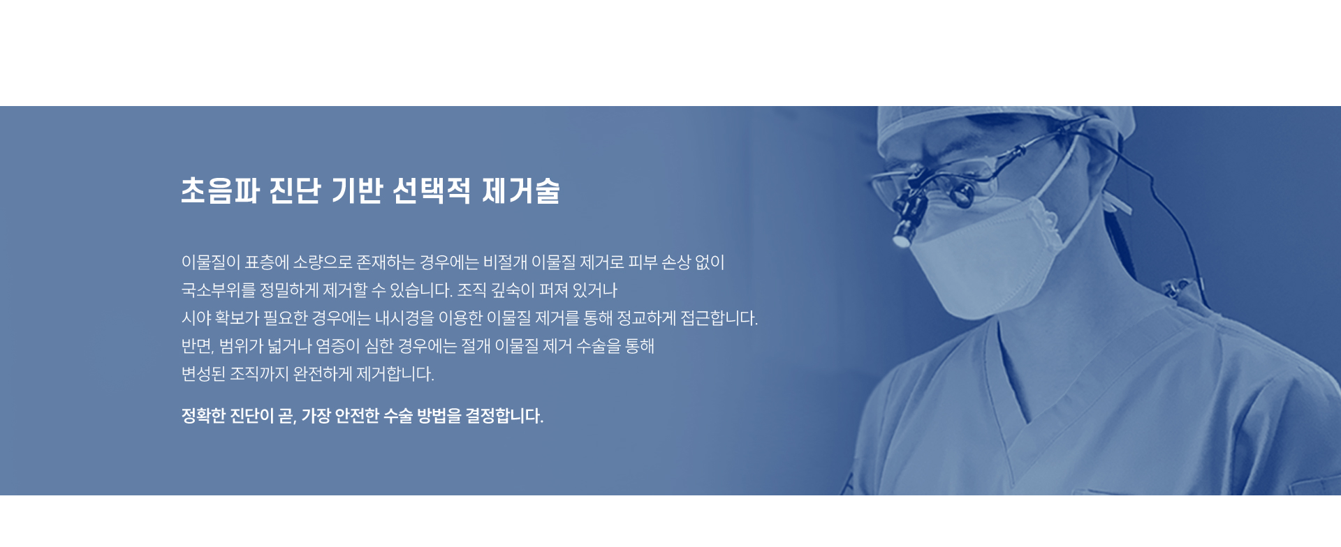 
	4. 초음파 진단 기반 선택적 제거술
	이물질이 표층에 소량으로 존재하는 경우에는 비절개 이물질 제거로 피부 손상 없이 국소부위를 정밀하게 제거할 수 있습니다. 
	조직 깊숙이 퍼져 있거나 시야 확보가 필요한 경우에는 내시경을 이용한 이물질 제거를 통해 정교하게 접근합니다. 
	반면, 범위가 넓거나 염증이 심한 경우에는 절개 이물질 제거 수술을 통해 변성된 조직까지 완전하게 제거합니다.
	정확한 진단이 곧, 가장 안전한 수술 방법을 결정합니다.
	